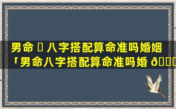 男命 ☘ 八字搭配算命准吗婚姻「男命八字搭配算命准吗婚 🐝 姻怎么样」